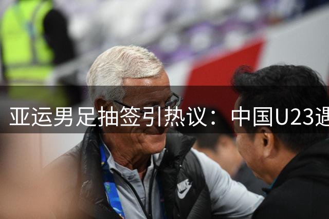亚运男足抽签引热议：中国U23遇劲敌 超龄球员人选成焦点