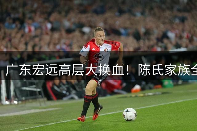 广东宏远高层大换血！陈氏家族全面接管 胡明轩留队悬念揭晓