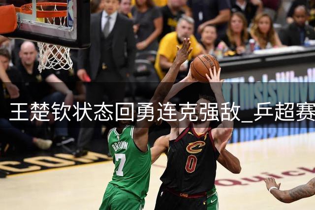 王楚钦状态回勇连克强敌 乒超赛场与队友暖心互动引热议