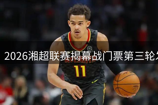 2026湘超联赛揭幕战门票第三轮发售 长沙永州对决引爆足球热潮